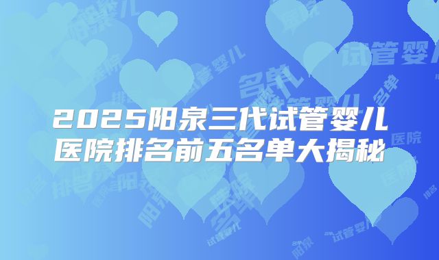2025阳泉三代试管婴儿医院排名前五名单大揭秘
