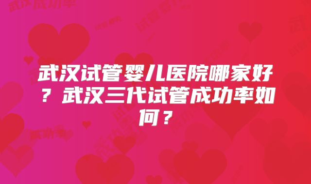 武汉试管婴儿医院哪家好？武汉三代试管成功率如何？