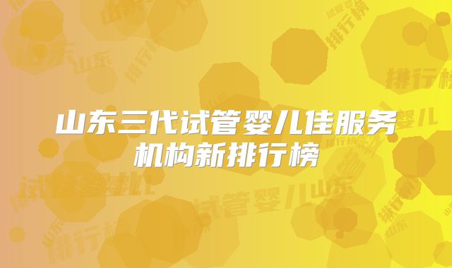 山东三代试管婴儿佳服务机构新排行榜