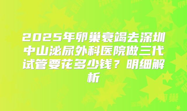 2025年卵巢衰竭去深圳中山泌尿外科医院做三代试管要花多少钱?明细解析
