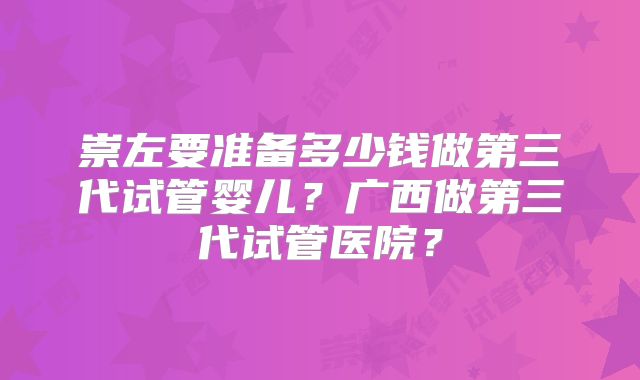 崇左要准备多少钱做第三代试管婴儿？广西做第三代试管医院？