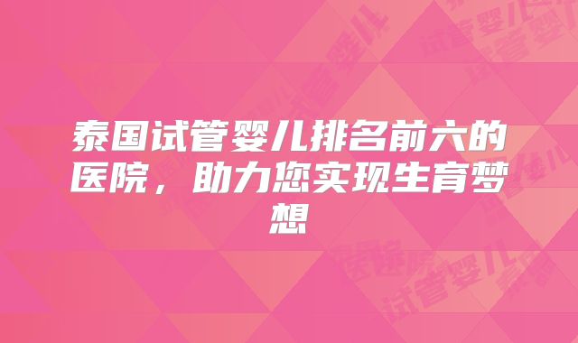 泰国试管婴儿排名前六的医院，助力您实现生育梦想