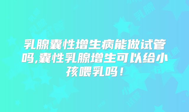乳腺囊性增生病能做试管吗,囊性乳腺增生可以给小孩喂乳吗!
