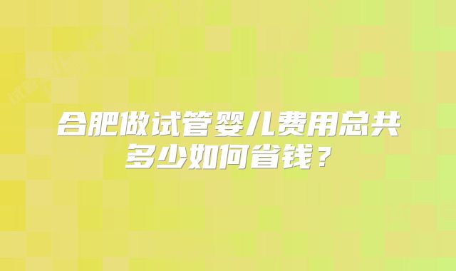 合肥做试管婴儿费用总共多少如何省钱？