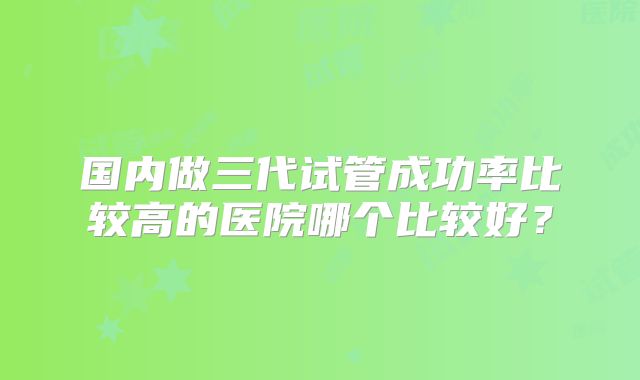 国内做三代试管成功率比较高的医院哪个比较好?