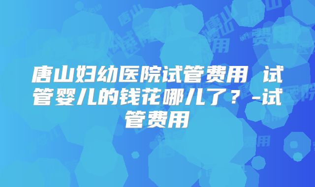 唐山妇幼医院试管费用 试管婴儿的钱花哪儿了？-试管费用