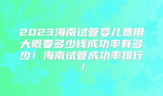 2023海南试管婴儿费用大概要多少钱成功率有多少！海南试管成功率排行！