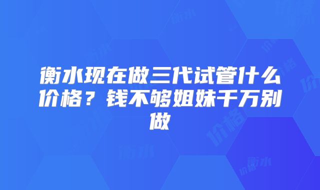 衡水现在做三代试管什么价格？钱不够姐妹千万别做