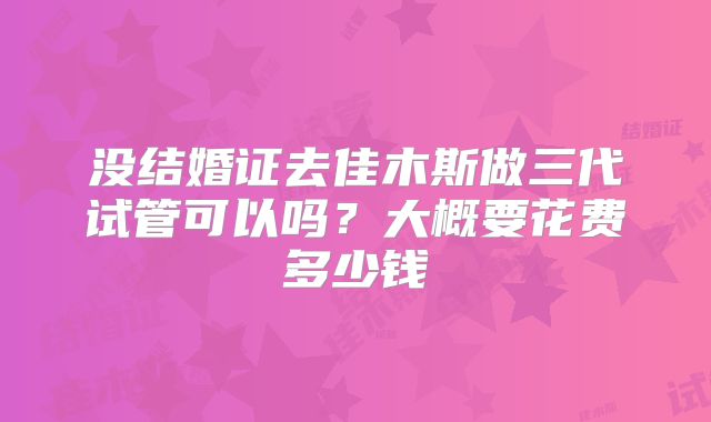 没结婚证去佳木斯做三代试管可以吗？大概要花费多少钱