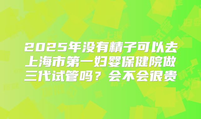 2025年没有精子可以去上海市第一妇婴保健院做三代试管吗？会不会很贵