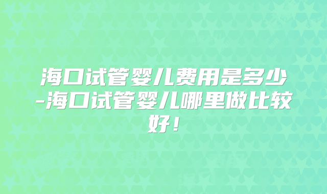 海口试管婴儿费用是多少-海口试管婴儿哪里做比较好！