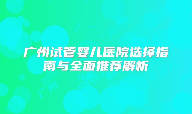 广州试管婴儿医院选择指南与全面推荐解析