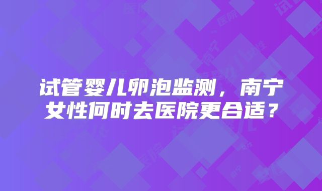试管婴儿卵泡监测，南宁女性何时去医院更合适？