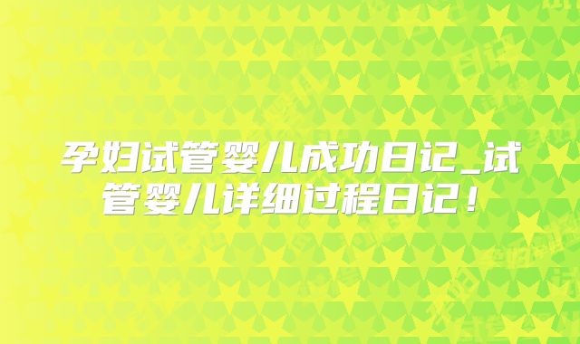 孕妇试管婴儿成功日记_试管婴儿详细过程日记！