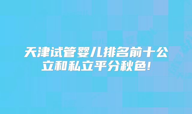 天津试管婴儿排名前十公立和私立平分秋色!