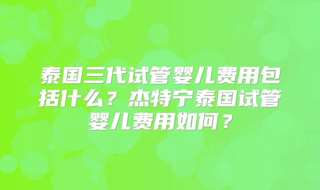泰国三代试管婴儿费用包括什么？杰特宁泰国试管婴儿费用如何？