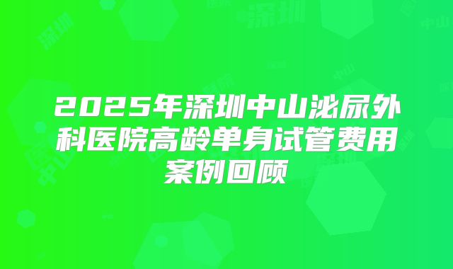 2025年深圳中山泌尿外科医院高龄单身试管费用案例回顾