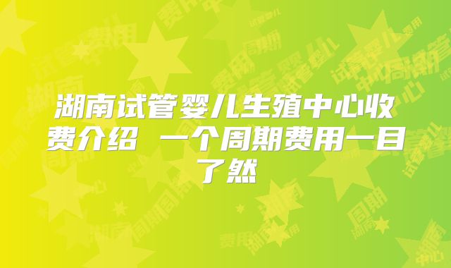 湖南试管婴儿生殖中心收费介绍 一个周期费用一目了然