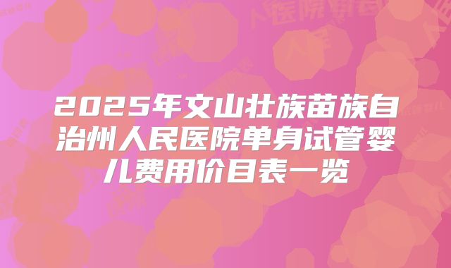 2025年文山壮族苗族自治州人民医院单身试管婴儿费用价目表一览