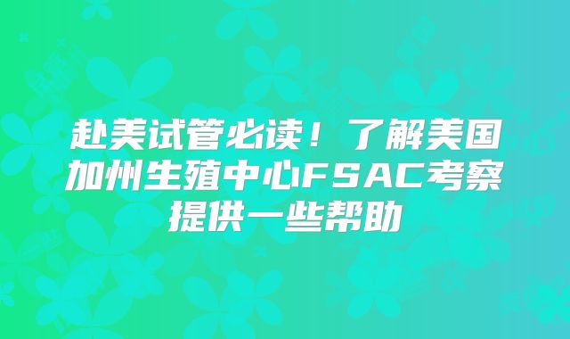 赴美试管必读！了解美国加州生殖中心FSAC考察提供一些帮助