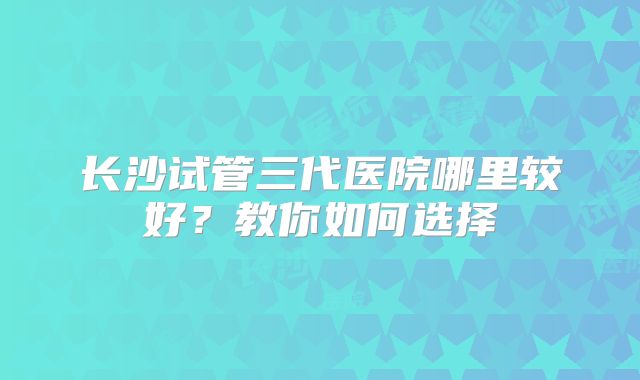 长沙试管三代医院哪里较好？教你如何选择