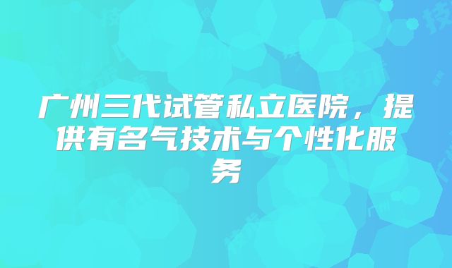 广州三代试管私立医院，提供有名气技术与个性化服务