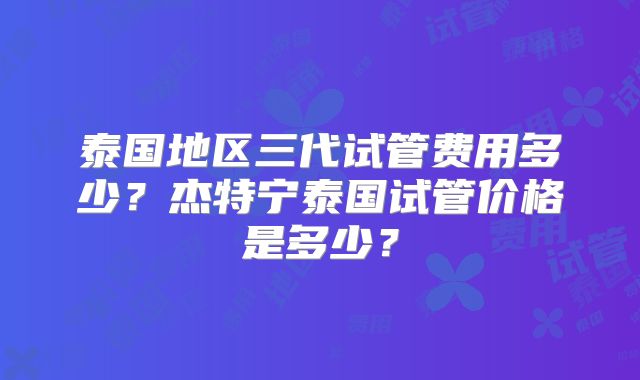 泰国地区三代试管费用多少？杰特宁泰国试管价格是多少？