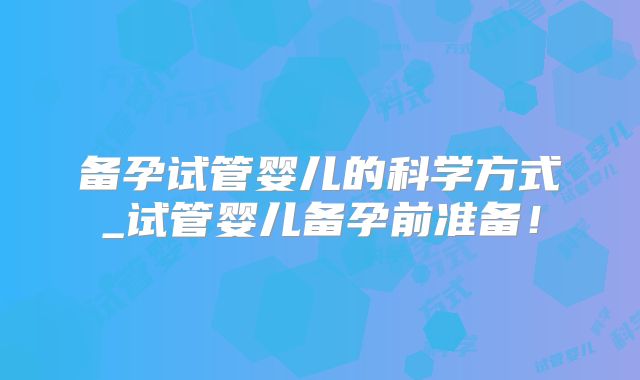 备孕试管婴儿的科学方式_试管婴儿备孕前准备!