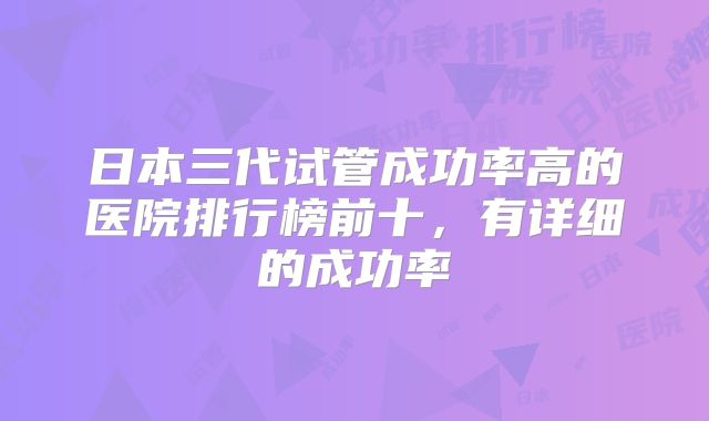 日本三代试管成功率高的医院排行榜前十，有详细的成功率
