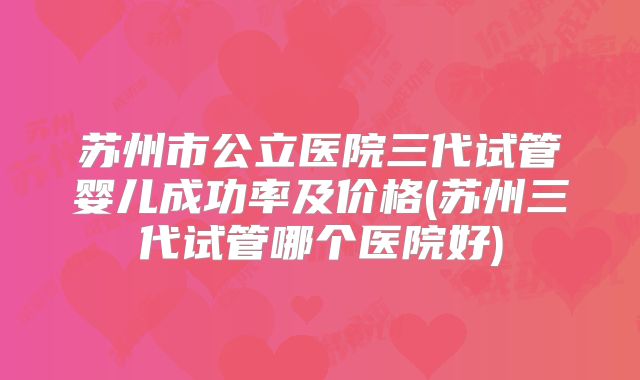 苏州市公立医院三代试管婴儿成功率及价格(苏州三代试管哪个医院好)