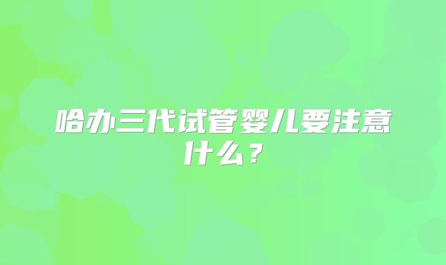 哈办三代试管婴儿要注意什么？