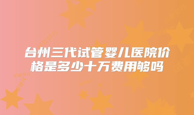 台州三代试管婴儿医院价格是多少十万费用够吗