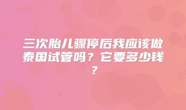 三次胎儿骤停后我应该做泰国试管吗？它要多少钱？