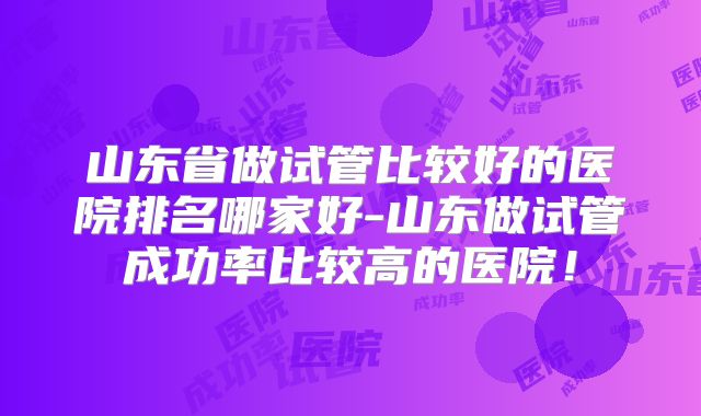 山东省做试管比较好的医院排名哪家好-山东做试管成功率比较高的医院！