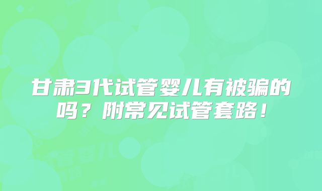 甘肃3代试管婴儿有被骗的吗?附常见试管套路!