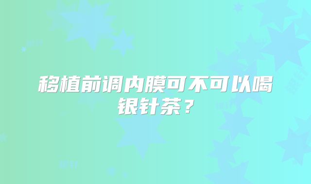 移植前调内膜可不可以喝银针茶？