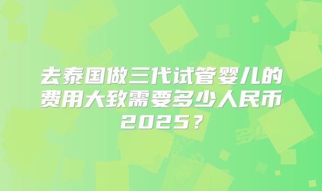 去泰国做三代试管婴儿的费用大致需要多少人民币2025？