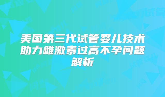 美国第三代试管婴儿技术助力雌激素过高不孕问题解析