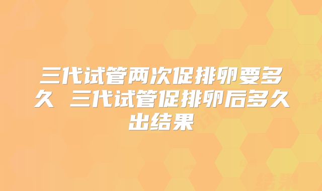 三代试管两次促排卵要多久 三代试管促排卵后多久出结果