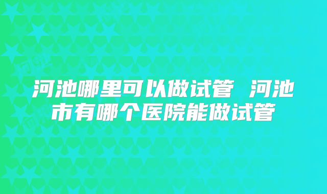 河池哪里可以做试管 河池市有哪个医院能做试管