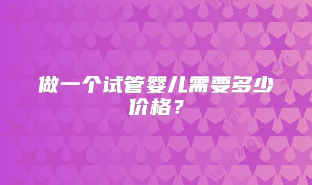 做一个试管婴儿需要多少价格?