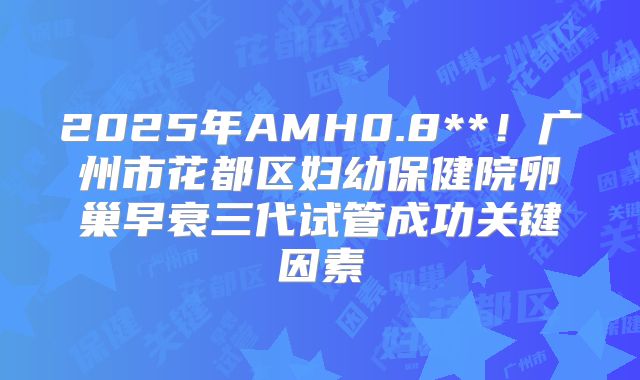 2025年AMH0.8**！广州市花都区妇幼保健院卵巢早衰三代试管成功关键因素
