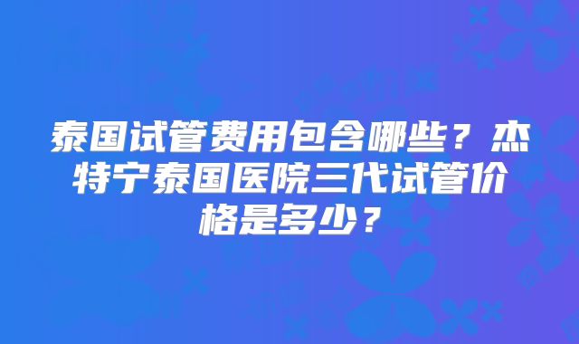 泰国试管费用包含哪些？杰特宁泰国医院三代试管价格是多少？