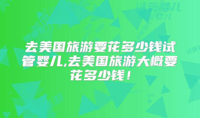 去美国旅游要花多少钱试管婴儿,去美国旅游大概要花多少钱！