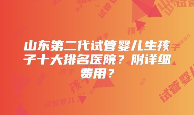 山东第二代试管婴儿生孩子十大排名医院？附详细费用？