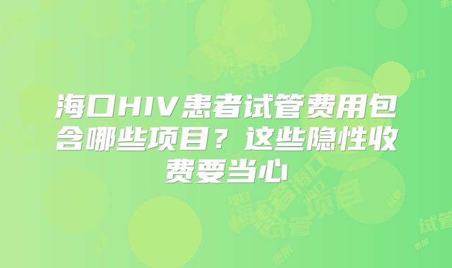 海口HIV患者试管费用包含哪些项目？这些隐性收费要当心