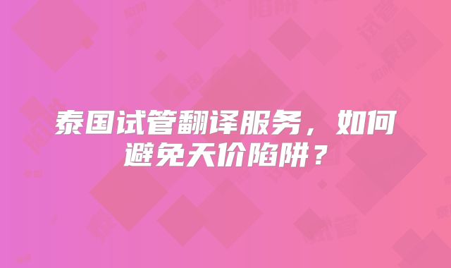 泰国试管翻译服务,如何避免天价陷阱?