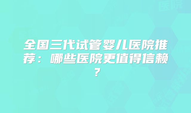 全国三代试管婴儿医院推荐：哪些医院更值得信赖？