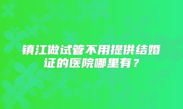 镇江做试管不用提供结婚证的医院哪里有?