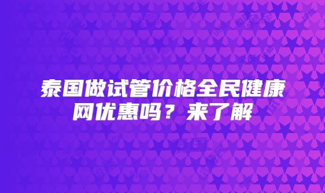 泰国做试管价格全民健康网优惠吗？来了解